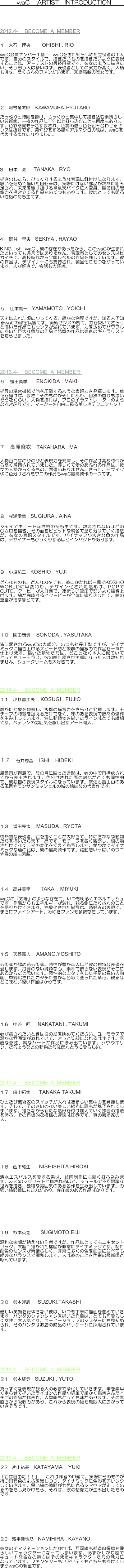 　　　waC 　ARTIST　INTRODUCTION　　　　



2012.4- 　BECOME  A  MEMBER

１　大石　理央　     OHISHI . RIO 　

waC会員ナンバー１番！ waCを世に知らしめた立役者の１人です。自分のスタイルで、描きたいものを描きたいように表現することは、アーチストの最終目標です。彼女のように描きたい、そう思う人は多いはず。表現者としての実力が高く、人柄も併せ、たくさんのファンがいます。知識満載の歴女です。 





２   河村竜太郎　KAWAMURA .RYUTARO

たっぷりと時間を掛け、じっくりと集中して描き込む素晴らしい芸術家。一枚の作品に半年以上打ち込むことも何度もあります。色彩感覚も研ぎすまされ、色調の違う色を組み合わせるセンスは抜群です。背伸びをする猫やアルマジロの絵は、waCを代表する傑作になりました。






3    田中　亮　  TANAKA . RYO 

描き出したら、びっくりするような表現に釘付けになります。思いを込めて描いた自転車は、実際にはない部品が次々に組み足され、未来を駆け抜ける韋駄天バイクに大変身。観る側の想像力を掻き立てる作品もいくつもあります。彼はとっても明るい性格の持ち主です。





4    関谷　早央　SEKIYA . HAYAO 

KING  of  waC . 彼の存在があったから、このwaCが生まれたといっても過言ではありません。表現者としてのセンスはピカイチで、高校時代から全国レベルの作品を残しています。彼の作品は、デザイナーにも支持され、製品化にもつながっています。人が好きで、会話も大好き。





５    山本鷹一　YAMAMOTO . YOICHI 　
　　
天才は忘れた頃にやってくる。静かな物腰ですが、知る人ぞ知るwaCの秘密兵器です。美術センスの塊で、力を抜いてさらっと描いた作品にもセンスが溢れています。力を込めてパワフルに描いた巨大な魚群の作品と恐竜の作品は東京のギャラリストを唸らせました。







2013.4- 　BECOME  A  MEMBER 
６    榎田真季　　ENOKIDA . MAKI

描写の精密機械で他を圧倒するような表現力を発揮します。草花を描けば、まさにそのものがそこにあり、自然の香りも漂いそうなくらい。人物を描けば、プロのイラストレーターのような描きぶりです。マーカーを自由に操る美しきテクニシャン！





７    高原麻衣　TAKAHARA . MAI 

人物画ではのびのびと表現力を発揮し、その作品は高校時代から高く評価されていました。優しくて愛のあふれる作品は、彼女の人柄からくるものに間違いありません。さらに、モザイク状に色分けされたワニの作品もwaC最高傑作の一つです。





８　杉浦愛菜　SUGIURA . AINA 

シャイでキュートな性格の持ち主です。数えきれないほどの○△□を描き、その面をビビットな純色で塗り分けていく描法が、彼女の表現スタイルです。パイナップや大きな魚の作品は、デザイナーもびっくりするほどインパクトがあります。




９　小塩祐二　KOSHIO . YUJI 

どんなものも、どんなカタチも、彼にかかれば一瞬でKOSHIO WORLDに早変わり。デザイン化された造形は、POPでCUTE。クーピーが大好きで、凄まじい筆圧で勢いよく描き上げます。絵が完成するとクーピーが全体に塗り込まれて、絵の重量が増すほどです。




１０　園田康貴　 SONODA . YASUTAKA 
　
皆に愛されるwaCの大親分。いつも社長出勤ですが、ダイナミックに描き上げるスピード感と抜群の描写力で作品を一気に仕上げます。描いた動物たちは、どことなく本人に似ていてとってもユーモラス。彼の絵に癒され笑顔になった人は数知れません。シュークリームも大好きです。



2014.4- 　BECOME  A  MEMBER
１１　小杉富士夫　 KOSUGI . FUJIO 

静かに対象を観察し、抜群の描写力をさらりと発揮します。モチーフの特徴を捉えるだけでなく、味のある表現で数々の傑作を生み出しています。特に動植物を描いたラインはとても繊細です。ベテランの雰囲気を醸し出すアート職人。 







１２　石井秀基　 ISHII . HIDEKI 

風景画が得意で、彼の目に映った造形は、心の中で再構成されてから表出されます。色分けされた面の対比がとても個性的で、彼独自の表現スタイルになっています。茶畑と富士山のある風景やモンサンミッシェルの城の絵は彼の代表作です。





１３　増田亮太　 MASUDA . RYOTA 

情熱的な表現者。絵を描くことが大好きで、特にさかなや動物たちを描いたら天下一品です。モチーフを鋭く観察し、線の動きだけでなく、光の変化を捉えて描写します。艶やかでダイナミックな魚の絵は、彼の最高傑作です。躍動感いっぱいのワニや鳥の絵も素敵。




１４　高井美幸　    TAKAI . MIYUKI 

waCの「太陽」のような存在で、いつも明るくエネルギッシュです。作品からもエネルギーが溢れ、観る側にたくさんのことを語りかけてきます。抽象化された描写は、通好みの表現で、まさにファインアート。みゆきファンも多数存在しています。





１５　天野嘉人　 AMANO.YOSHITO

芸術家が認める芸術家。感性が豊かな人ほど彼の独特な表現を愛します。打算のない純粋な心、素朴で飾らない表現がそこにあるからだと思います。個性的なカタチをした手足の長い人物画、単純化されたカタチに豊かな色彩で塗られた草花。観るほどに味わい深い作品ばかりです。





１６　中谷　匠　  NAKATANI . TAKUMI

心が癒されたいときは彼の絵を眺めてください。ユーモラスで温かな雰囲気が溢れていて、きっと笑顔になれるはずです。素直な感性、純なハートが作品に滲み出ています。ゾウやキリン、だちょうなどの動物たちはほんとうに愛らしい。






2017.4- 　BECOME  A  MEMBER
１７　田中拓実　   TANAKA.TAKUMI

ひとたび芸術家のスイッチが入れば凄まじい集中力を発揮します。そして、その迷いのない美しい線描に誰もが魅了されてしまいます。描きながら新たな造形を付け加えていく独自の描法を持ち、その有機的な模様の連続は圧巻です。真の芸術家の一人。






１８　西下紘生　   NISHISHITA.HIROKI

清水エスパルスを愛する男は、絵画制作にも熱く打ち込みます。waCのマグリットと称されるほど、シュールで不可思議な世界を描き、独特な雰囲気のある名作を生み出しています。力強い輪郭線にも迫力があり、存在感のある作品ばかりです。





１９　杉本英司　    SUGIMOTO.EIJI

温和な笑顔が絶えない作者ですが、作品はとってもエキセントリック。大胆に描かれた構図が非常にダイナミックです。特に配色のセンスが素晴らしく、非常に多くの色を画面に並べても絶妙なバランスで調和します。人は彼のことを色彩の魔術師と呼んでいます。





２０　鈴木隆志　  SUZUKI.TAKASHI 

優しい笑顔を絶やさない彼は、いつも丁寧に描画を進めていきます。パンダのシャンシャンを描いた作品は、とても可愛らしく女性に大人気です。コーヒーショップのマスターにも見初められ、そのパンダはお店の商品のパッケージに採用されています。





2018.4- 　BECOME  A  MEMBER
２１　鈴木雄登　SUZUKI . YUTO

真っすぐな表現が観る人の心まで浄化していきます。筆を素早く走らせて描いたライオンの作品や鉛筆で細かく描き込んだイチゴの作品が代表作。人物画もとっても味があります。その素直さから吸収力があり、これから表現の幅も無限大に広がっていきそうです。







2019.4- 　BECOME  A  MEMBER
２2　片山裕基　KATAYAMA  . YUKI

「絵は自由だ！！」　これは作者の口癖で、実際にそのものが持つ固有色のよさを残しつつ、ダイナミックに色彩をアレンジしていきます。黒い縞の隙間が七色に光るシマウマが走っているのをもし見かけたら、それは、彼の想像力が生み出したものです。









２3　波平佳也乃　NAMIHIRA . KAYANO

彼女のイマジネーションにかかれば、万国旗も都道府県旗も愛らしいキャラクターになってしまいます。恥ずかしがり屋でキュートな彼女の魅力はそのままキャラクターたちの魅力になっています。ファンタジーもリアリティもどちらも描けてしまうwaCの新星です。





















